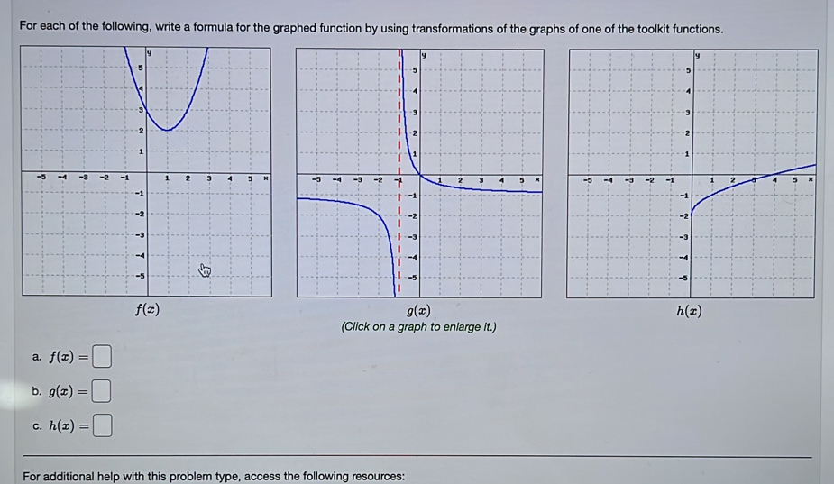 For each of the following, write a formula for the graphed function by using transformations of the graphs of one of the toolkit functions.

g(x)
(Click on a graph to enlarge it.)
a. f(x)=□
b. g(x)=□
c. h(x)=□
For additional help with this problem type, access the following resources: