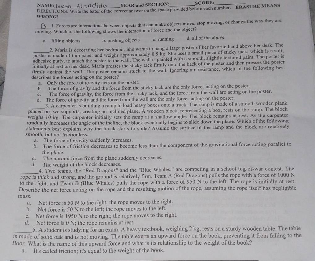 NAME: YEAR and SECTION: SCORE:_
DIRECTIONS: Write the letter of the correct answer on the space provided before each number. ERASURE MEANS
WRONG!
_1. Forces are interactions between objects that can make objects move, stop moving, or change the way they are
moving. Which of the following shows the interaction of force and the object?
a. lifting objects b. pushing objects c. running d. all of the above
2. Maria is decorating her bedroom. She wants to hang a large poster of her favorite band above her desk. The
_poster is made of thin paper and weighs approximately 0.5 kg. She uses a small piece of sticky tack, which is a soft,
adhesive putty, to attach the poster to the wall. The wall is painted with a smooth, slightly textured paint. The poster is
initially at rest on her desk. Maria presses the sticky tack firmly onto the back of the poster and then presses the poster
firmly against the wall. The poster remains stuck to the wall. Ignoring air resistance, which of the following best
describes the forces acting on the poster?
a. Only the force of gravity acts on the poster.
b. The force of gravity and the force from the sticky tack are the only forces acting on the poster.
c. The force of gravity, the force from the sticky tack, and the force from the wall are acting on the poster.
d. The force of gravity and the force from the wall are the only forces acting on the poster.
_
3. A carpenter is building a ramp to load heavy boxes onto a truck. The ramp is made of a smooth wooden plank
placed on two supports, creating an inclined plane. A wooden block, representing a box, rests on the ramp. The block
weighs 10 kg. The carpenter initially sets the ramp at a shallow angle. The block remains at rest. As the carpenter
gradually increases the angle of the incline, the block eventually begins to slide down the plane. Which of the following
statements best explains why the block starts to slide? Assume the surface of the ramp and the block are relatively
smooth, but not frictionless.
a. The force of gravity suddenly increases.
b. The force of friction decreases to become less than the component of the gravitational force acting parallel to
the plane.
c. The normal force from the plane suddenly decreases.
d. The weight of the block decreases.
_4. Two teams, the "Red Dragons" and the "Blue Whales," are competing in a school tug-of-war contest. The
rope is thick and strong, and the ground is relatively firm. Team A (Red Dragons) pulls the rope with a force of 1000 N
to the right, and Team B (Blue Whales) pulls the rope with a force of 950 N to the left. The rope is initially at rest.
Describe the net force acting on the rope and the resulting motion of the rope, assuming the rope itself has negligible
mass.
a. Net force is 50 N to the right; the rope moves to the right.
b. Net force is 50 N to the left; the rope moves to the left.
c. Net force is 1950 N to the right; the rope moves to the right.
d. Net force is 0 N; the rope remains at rest.
_5. A student is studying for an exam. A heavy textbook, weighing 2 kg. rests on a sturdy wooden table. The table
is made of solid oak and is not moving. The table exerts an upward force on the book, preventing it from falling to the
floor. What is the name of this upward force and what is its relationship to the weight of the book?
a. It's called friction; it's equal to the weight of the book.