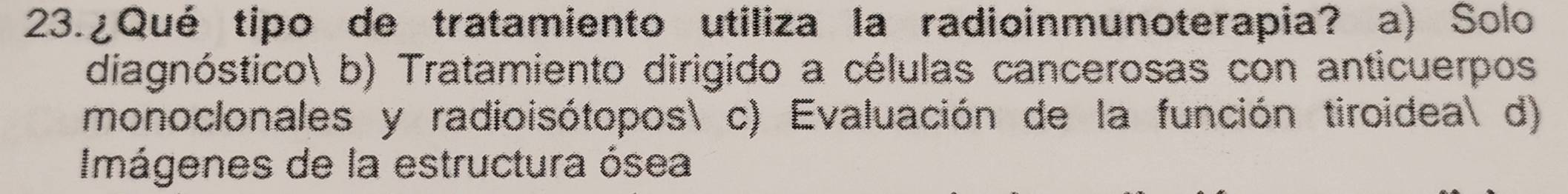 ¿Qué tipo de tratamiento utiliza la radioinmunoterapia? a) Solo
diagnóstico b) Tratamiento dirigido a células cancerosas con anticuerpos
monoclonales y radioisótopos c) Evaluación de la función tiroidea d)
Imágenes de la estructura ósea