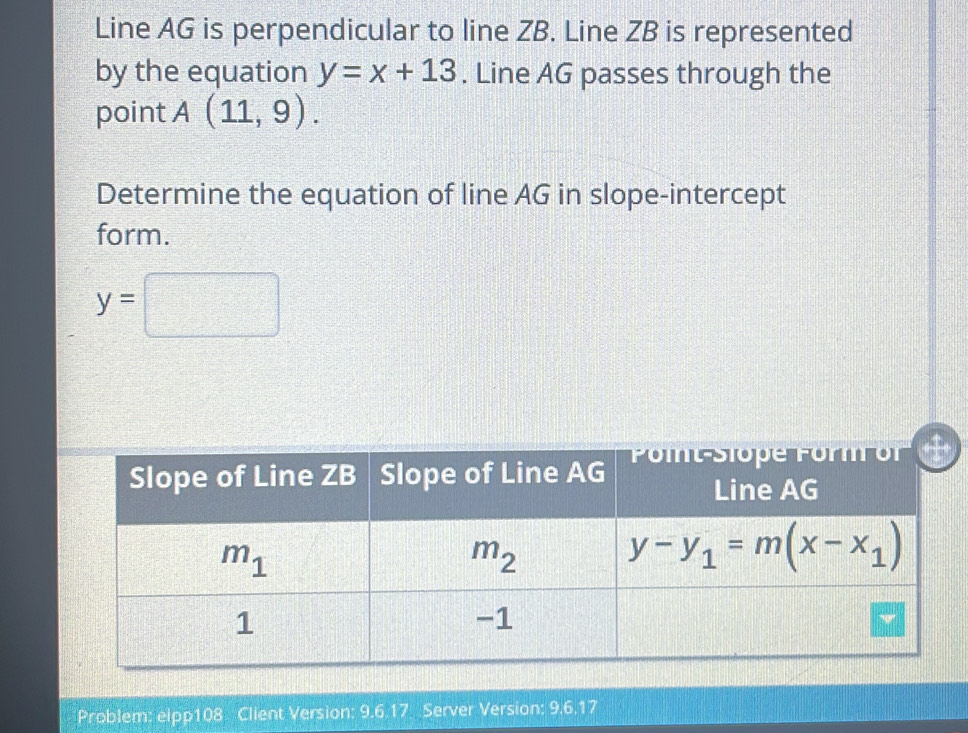 Line AG is perpendicular to line ZB. Line ZB is represented
by the equation y=x+13. Line AG passes through the
point A(11,9).
Determine the equation of line AG in slope-intercept
form.
y=□
Problem: elpp108 Client Version: 9.6.17 Server Version: 9.6.17