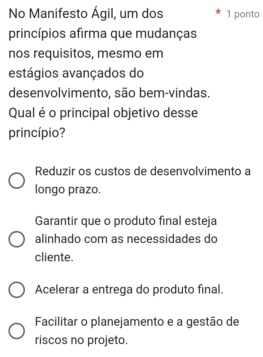 No Manifesto Ágil, um dos 1 ponto
princípios afirma que mudanças
nos requisitos, mesmo em
estágios avançados do
desenvolvimento, são bem-vindas.
Qual é o principal objetivo desse
princípio?
Reduzir os custos de desenvolvimento a
longo prazo.
Garantir que o produto final esteja
alinhado com as necessidades do
cliente.
Acelerar a entrega do produto final.
Facilitar o planejamento e a gestão de
riscos no projeto.