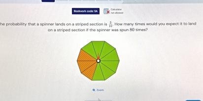 Bookwork code: S not allowed Colculaton 
he probability that a spinner lands on a striped section is  3/10 . How many times would you expect it to land 
on a striped section if the spinner was spun 80 times? 
Q Zeer