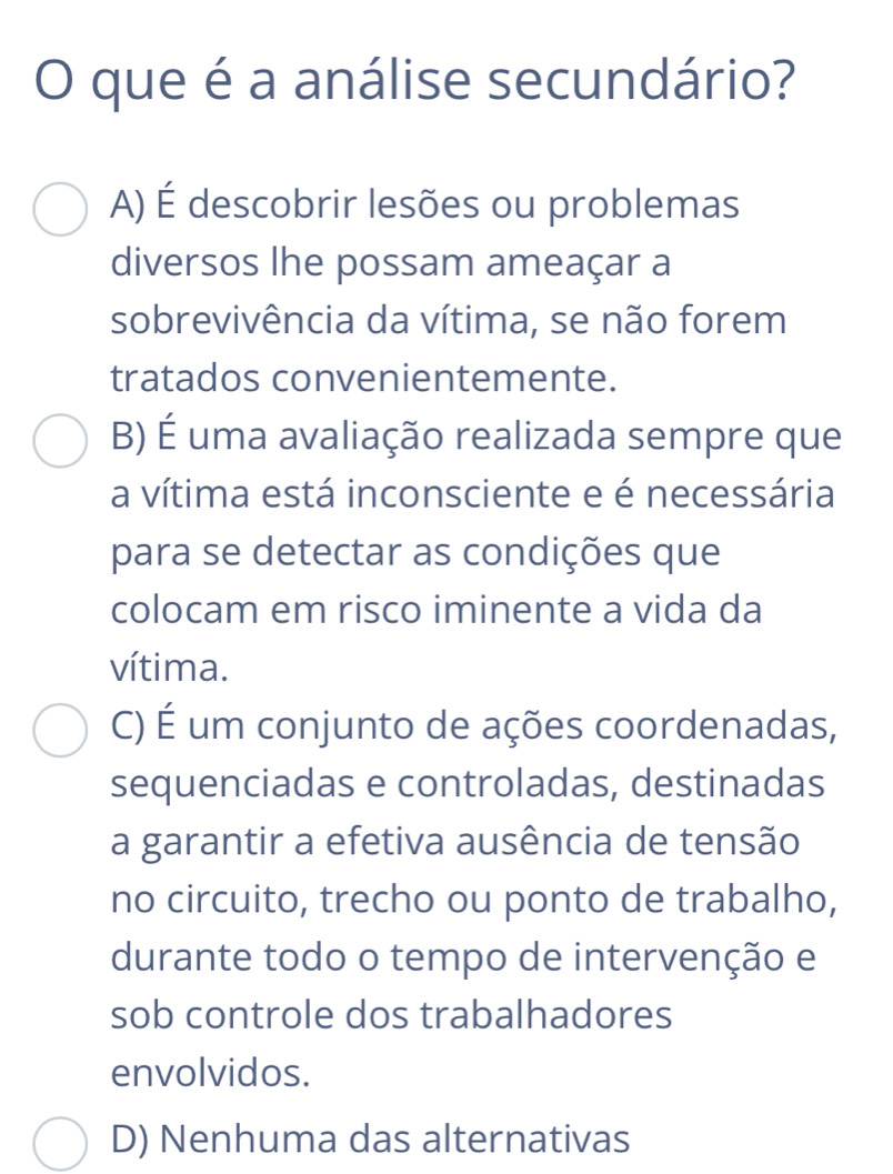 que é a análise secundário?
A) É descobrir lesões ou problemas
diversos lhe possam ameaçar a
sobrevivência da vítima, se não forem
tratados convenientemente.
B) É uma avaliação realizada sempre que
a vítima está inconsciente e é necessária
para se detectar as condições que
colocam em risco iminente a vida da
vítima.
C) É um conjunto de ações coordenadas,
sequenciadas e controladas, destinadas
a garantir a efetiva ausência de tensão
no circuito, trecho ou ponto de trabalho,
durante todo o tempo de intervenção e
sob controle dos trabalhadores
envolvidos.
D) Nenhuma das alternativas