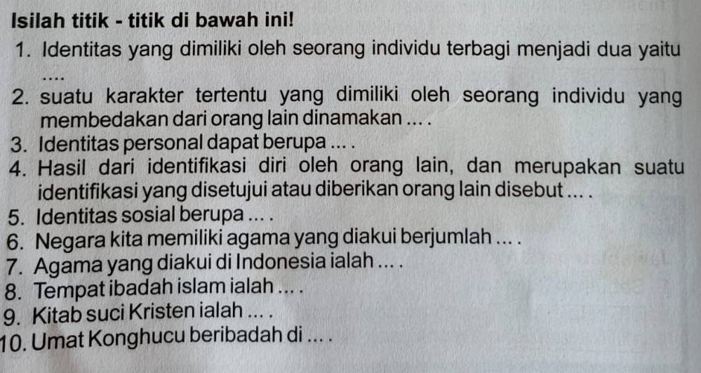 Isilah titik - titik di bawah ini! 
1. Identitas yang dimiliki oleh seorang individu terbagi menjadi dua yaitu 
_ 
... 
2. suatu karakter tertentu yang dimiliki oleh seorang individu yang 
membedakan dari orang lain dinamakan ... . 
3. Identitas personal dapat berupa ... . 
4. Hasil dari identifikasi diri oleh orang lain, dan merupakan suatu 
identifikasi yang disetujui atau diberikan orang lain disebut ... . 
5. Identitas sosial berupa ... . 
6. Negara kita memiliki agama yang diakui berjumlah ... . 
7. Agama yang diakui di Indonesia ialah ... . 
8. Tempat ibadah islam ialah ... . 
9. Kitab suci Kristen ialah ... . 
10. Umat Konghucu beribadah di ... .