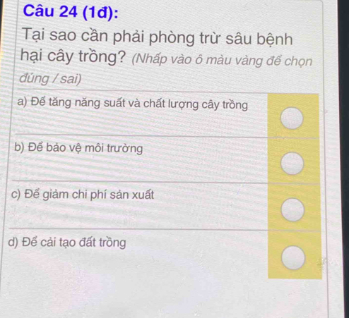 (1đ): 
Tại sao cần phải phòng trừ sâu bệnh 
hại cây trồng? (Nhấp vào ô màu vàng đế chọn 
đúng / sai) 
a) Để tăng năng suất và chất lượng cây trồng 
_ 
_ 
b) Để bảo vệ môi trường 
_ 
c) Để giảm chi phí sản xuất 
_ 
d) Để cải tạo đất trồng