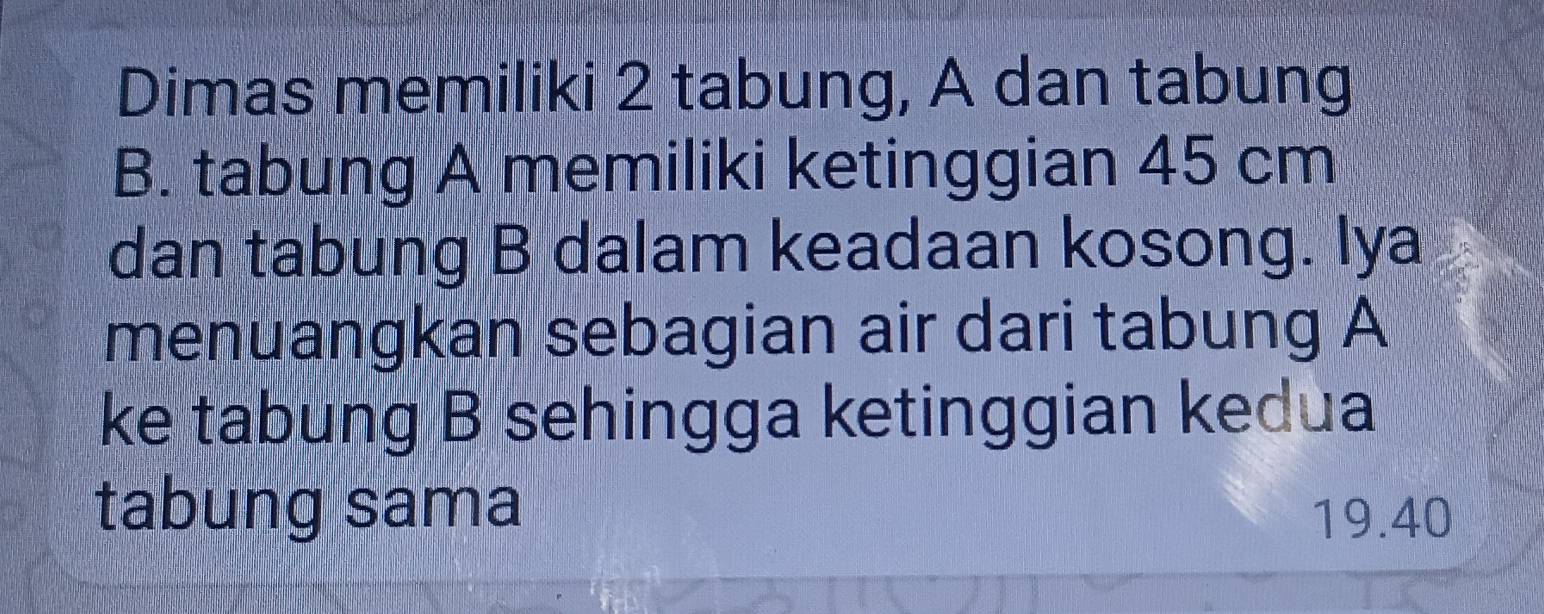 Dimas memiliki 2 tabung, A dan tabung 
B. tabung A memiliki ketinggian 45 cm
dan tabung B dalam keadaan kosong. Iya 
menuangkan sebagian air dari tabung A 
ke tabung B sehingga ketinggian kedua 
tabung sama
19.40