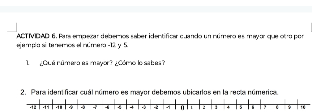 ACTIVIDAD 6. Para empezar debemos saber identificar cuando un número es mayor que otro por 
ejemplo si tenemos el número -12 y 5. 
1. ¿Qué número es mayor? ¿Cómo lo sabes? 
2. Para identificar cuál número es mayor debemos ubicarlos en la recta númerica.
-12 -11 -10 -9 -8 -7 -6 -5 -4 -3 -2 -1 0 1 2 3 4 5 6 7 8 9 10