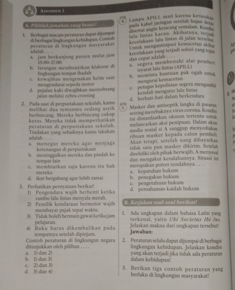 Asesmen 1
A. Pilihlah jawaban yang benar! Lampu APILL mati karena kerusakas
4.
pada kabel jaringan setelah hujan der
1. Berbagai macam peraturan dapat dijumpai disertai angin kencang semalam. Kondi
lalu lintas kacau. Akibatnya, terjad
di berbagai lingkungan kehidupan. Contoh kecelakaan lalu lintas di jalan tersebu
peraturan di lingkungan masyarakat Untuk mengantisipasi kemacetan akibar AP
adalah . . . .
a. jam berkunjung pasien mulai jam kecelakaan yang terjadi solusi yang tep
dan cepat adalah . . . .
15.00- 2.0
b. larangan membunyikan klakson di a segera membenahi alat pember
isyarat lalu lintas (APILL)
lingkungan tempat ibadah
c. kewajiban mengenakan helm saat b. meminta bantuan pak ogah untuk a
mengurai kemacetan
mengendarai sepeda motor
d. pejalan kaki diwajibkan menyebrang e. petugas kepolisian segera mengamb@
jalan melalui zebra crossing kendali mengatur lalu lintas
2. Pada saat di perpustakaan sekolah, kamu d. berhati-hati dalam berkendara B H
N
melihat dua temanmu sedang asyik 5 Masker dan antiseptik langka di pasaran t
berbincang. Mereka berbincang cukup seiring merebaknya virus corona. Kondisi   
keras. Mereka tidak memperhatikan ini dimanfaatkan oknum tertentu untuk   
peraturan di perpustakaan sekolah. melancarkan aksi penipuan. Dalam akun
Tindakan yang sebaiknya kamu lakukan media sosial si A sanggup menyediaka
adalah . . . .
ribuan masker kepada calon pembeli.
a. menegur mereka agar menjaga Akan tetapi, setelah uang dibayarkan
ketenangan di perpustakaan tidak satu pun masker dikirim. Setelah
b. meninggalkan mereka dan pindah ke diselidiki oleh pihak berwajib, A menyesal
tempat lain dan mengakui kesalahannya. Situasi ini
c. membiarkan saja karena itu hak merupakan potret rendahnya . . . .
mereka a. kepatuhan hukum
d. ikut bergabung agar lebih ramai b. penegakan hukum
c. pengetahuan hukum
3. Perhatikan pernyataan berikut! d. pemahaman kaidah hukum
1) Pengendara wajib berhenti ketika
rambu lalu lintas menyala merah.
2) Pemilik kendaraan bermotor wajib B. Kerjakan soal-soal berikut!
membayar pajak tepat waktu.
3) Tidak boleh bermain gawai ketika jam 1. Ada ungkapan dalam bahasa Latin yang
pelajaran. terkenal, yaitu Ubi Societas Ibi Ius.
4) Buku harus dikembalikan pada Jelaskan makna dari ungkapan tersebut!
tempatnya setelah dipinjam. Jawaban:
Contoh peraturan di lingkungan negara 2. Peraturan selalu dapat dijumpai di berbagai
ditunjukkan oleh pilihan . . . . lingkungan kehidupan. Jelaskan kondisi
a. 1) dan 2) yang akan terjadi jika tidak ada peraturan
b. 1) dan 3) dalam kehidupan!
c. 2) dan 3) 3. Berikan tiga contoh peraturan yang
d. 3) dan 4) berlaku di lingkungan masyarakat!