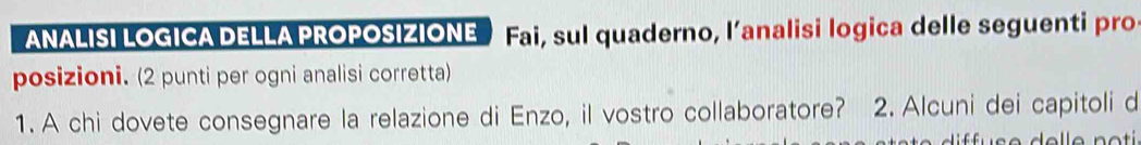 ANALISI LOGICA DELLA PROPOSIZIONE Fai, sul quaderno, l’analisi logica delle seguenti pro 
posizioni. (2 punti per ogni analisi corretta) 
1. A chi dovete consegnare la relazione di Enzo, il vostro collaboratore? 2. Alcuni dei capitoli d