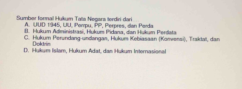 Sumber formal Hukum Tata Negara terdiri dari..
A. UUD 1945, UU, Perrpu, PP, Perpres, dan Perda
B. Hukum Administrasi, Hukum Pidana, dan Hukum Perdata
C. Hukum Perundang-undangan, Hukum Kebiasaan (Konvensi), Traktat, dan
Doktrin
D. Hukum Islam, Hukum Adat, dan Hukum Internasional