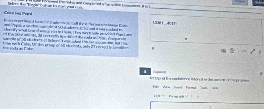 you have reviewed the notes and completed a formative assessment, it is t 
Select the "Begin" button to start your quiz. 
Coke and Pepsi 
In an experiment to see if students can tell the difference between Coke (0381 . 4019) 
and Pepsi, a random sample of 50 students at School A were asked to 
identify what brand was given to them. They were only provided Pepsi, and 
of the 50 students, 38 correctly identified the soda as Pepsi. A separate 
sample of 50 students at School B was asked the same question, but this 
time with Coke. Of this group of 50 students, only 27 correctly identified p 
the soda as Coke. 
5 10 points 
Interpret the confdence interval in the context of the problem 
Edit View Insert Formut Tools Table 
12pt Y Paragraph