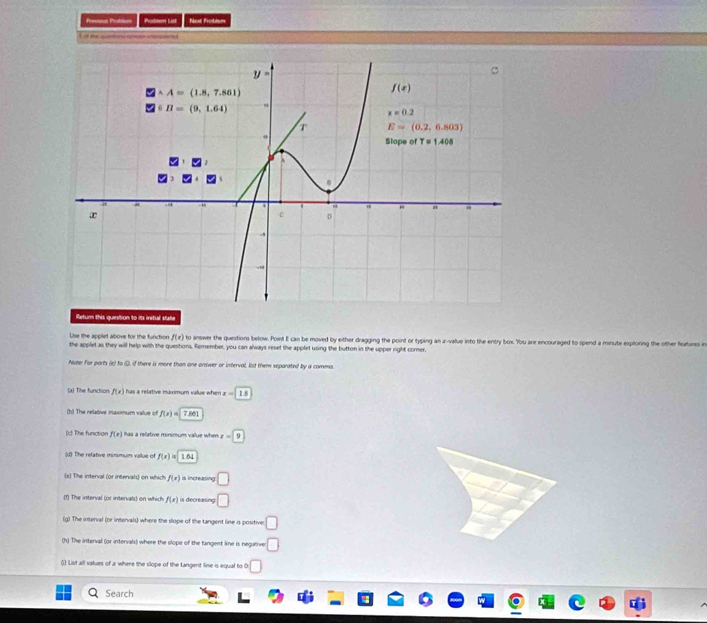 Previous Probtion Problem List Next Problem
N o the gonns coate bampaed
Return this question to its initial state
Use the applet above for the function f(x) to answer the questions below. Point E can be moved by either dragging the point or typing an z-value into the entry box. You are encouraged to spend a minute exploring the other features in
the applet as they will help with the questions. Remember, you can always reset the applet using the button in the upper right corner.
Note: For parts (e) to (), if there is more than one answer or interval, list them separated by a comma.
(a) The function f(x) has a relative maximum value when x=1.8
(b) The relative maxmum value of f(x)=|7.861
(c) The function f(x) has a relative minimum value when x=9
(d) The relative minimum value of f(x)is|1.64
(e) The interval (or intervals) on which f(x) is increasing □
(f) The interval (or intervals) on which f(x) is decreasing □
(g) The interval (or intervals) where the slope of the tangent line is positive: □
(h) The interval (or intervals) where the slope of the tangent line is negative: □
(i) List all values of z where the slope of the tangent line is equal to 0: □
Search