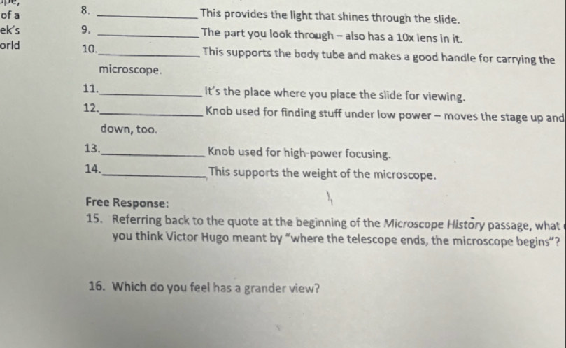 of a 8._ 
This provides the light that shines through the slide. 
ek's 9. _The part you look through - also has a 10x lens in it. 
orld 10._ This supports the body tube and makes a good handle for carrying the 
microscope. 
11._ It’s the place where you place the slide for viewing. 
12._ Knob used for finding stuff under low power - moves the stage up and 
down, too. 
13._ Knob used for high-power focusing. 
14._ This supports the weight of the microscope. 
Free Response: 
15. Referring back to the quote at the beginning of the Microscope History passage, what 
you think Victor Hugo meant by “where the telescope ends, the microscope begins”? 
16. Which do you feel has a grander view?