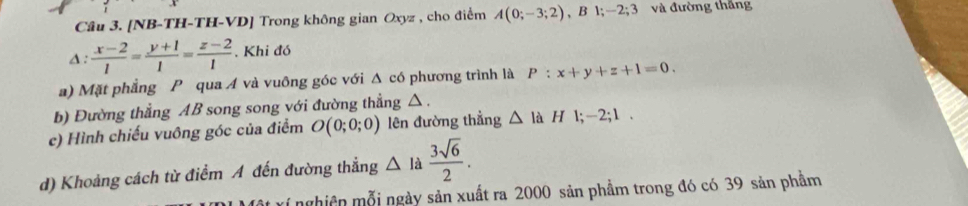 [NB-TH-TH-VD] Trong không gian Oxyz , cho điểm A(0;-3;2), B1; -2; 3 và đường thắng
△ : (x-2)/1 = (y+1)/1 = (z-2)/1  , Khi đó 
a) Mặt phẳng P qua Á và vuông góc với Δ có phương trình là P:x+y+z+1=0. 
b) Đường thẳng AB song song với đường thẳng △. 
c) Hình chiếu vuông góc của điểm O(0;0;0) lên đường thẳng △ là H l; -2; 1. 
d) Khoảng cách từ điểm A đến đường thẳng △ la 3sqrt(6)/2 . 
T í nghiên mỗi ngày sản xuất ra 2000 sản phầm trong đó có 39 sản phầm