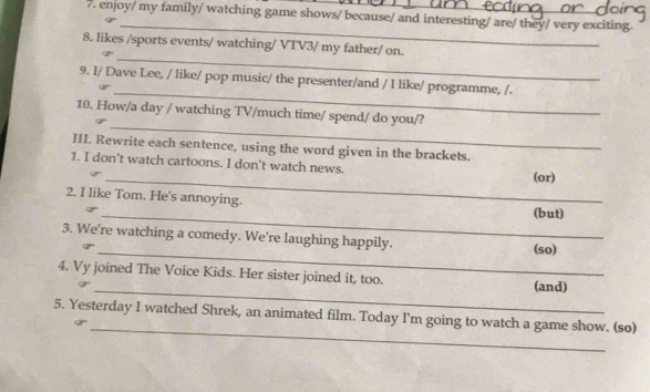 enjoy/ my family/ watching game shows/ because/ and interesting/ are/ they/ very exciting. 
_ 
_ 
8. likes /sports events/ watching/ VTV3/ my father/ on. 
_ 
9. I/ Dave Lee, / like/ pop music/ the presenter/and / I like/ programme, /. 
_ 
10. How/a day / watching TV/much time/ spend/ do you/? 
III. Rewrite each sentence, using the word given in the brackets. 
_ 
1. I don't watch cartoons. I don't watch news. (or) 
_ 
2. I like Tom. He's annoying. (but) 
3. We're watching a comedy. We're laughing happily. 
_(so) 
_ 
4. Vy joined The Voice Kids. Her sister joined it, too. (and) 
_ 
5. Yesterday I watched Shrek, an animated film. Today I'm going to watch a game show. (so)