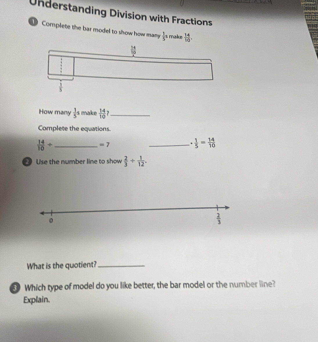 Understanding Division with Fractions
Complete the bar model to show how many  1/5 s make  14/10 .
How many  1/5 s make  14/10  ?_
Complete the equations.
_  14/10 /
=7
_ ·  1/5 = 14/10 
2 Use the number line to show  2/3 /  1/12 .
What is the quotient?_
3 Which type of model do you like better, the bar model or the number line?
Explain.