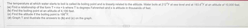 The temperature at which water starts to boil is called its boiling point and is linearly related to the altitude. Water boils at 212° F at sea level and at 193.6° F at an altitude of 10,000 feet. 
where T is degrees Fahrenheit and x is altitude in thousands of feet. 
(a) Find a relationship of the form T=mx+b 4.100 feet. 
(b) Find the boiling point at an altitude of 
(c) Find the altitude if the boiling point is 198°F. 
(d) Graph T and illustrate the answers to (b) and (c) on the graph.