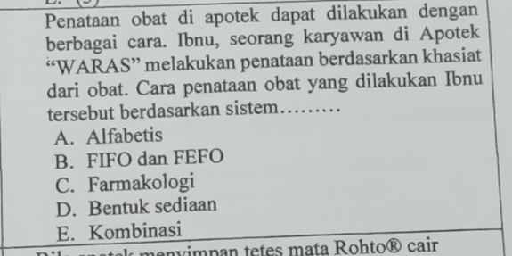 Penataan obat di apotek dapat dilakukan dengan
berbagai cara. Ibnu, seorang karyawan di Apotek
“WARAS” melakukan penataan berdasarkan khasiat
dari obat. Cara penataan obat yang dilakukan Ibnu
tersebut berdasarkan sistem……
A. Alfabetis
B. FIFO dan FEFO
C. Farmakologi
D. Bentuk sediaan
E. Kombinasi
menvimpan tetes mata Rohto® cair