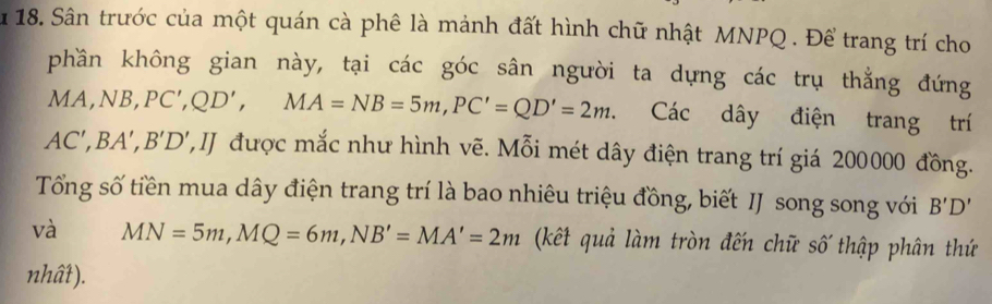 Sân trước của một quán cà phê là mảnh đất hình chữ nhật MNPQ. Để trang trí cho 
phần không gian này, tại các góc sân người ta dựng các trụ thẳng đứng 
N A, NB, PC', QD', MA=NB=5m, PC'=QD'=2m. Các dây điện trang trí
AC', BA', B'D' ',J được mắc như hình vẽ. Mỗi mét dây điện trang trí giá 200000 đồng. 
Tổng số tiền mua dây điện trang trí là bao nhiêu triệu đồng, biết IJ song song với B'D'
và MN=5m, MQ=6m, NB'=MA'=2m (kết quả làm tròn đến chữ số thập phân thứ 
nhất).