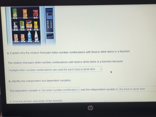 Explain why the relation that pairs letter-number combinations with food or drink items is a function 
The relation that pairs letter-number combinations with food or drink items is a function because 
multiple letter number combinations are used for each food or drink item 
b. Identify the independent and dependent variables 
The dependent variable is , the letter-number combination× , and the independent variable is the food ar drink item 
c. Find the domain and range of the function.