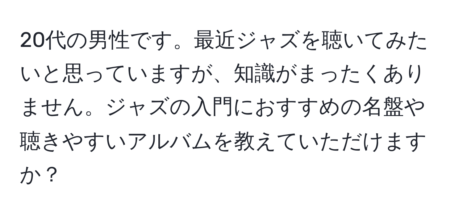 20代の男性です。最近ジャズを聴いてみたいと思っていますが、知識がまったくありません。ジャズの入門におすすめの名盤や聴きやすいアルバムを教えていただけますか？