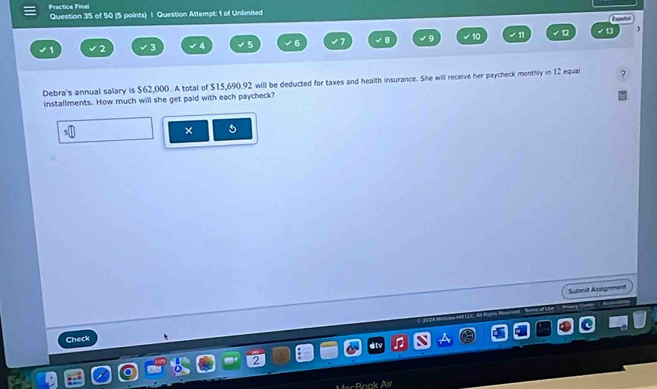 Practice Final 
Question 35 of 50 (5 points) | Question Attempt: 1 of Unlimited 
)
6
8 9 10 11 
2 
Debra's annual salary is $62,000. A total of $15,690.92 will be deducted for taxes and health insurance. She will receive her paycheck monthly in 12 equal 
installments. How much will she get paid with each paycheck? 
× 5 
Submit Assignment 
üse 
Check