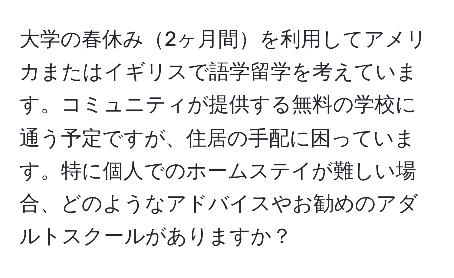 大学の春休み2ヶ月間を利用してアメリカまたはイギリスで語学留学を考えています。コミュニティが提供する無料の学校に通う予定ですが、住居の手配に困っています。特に個人でのホームステイが難しい場合、どのようなアドバイスやお勧めのアダルトスクールがありますか？