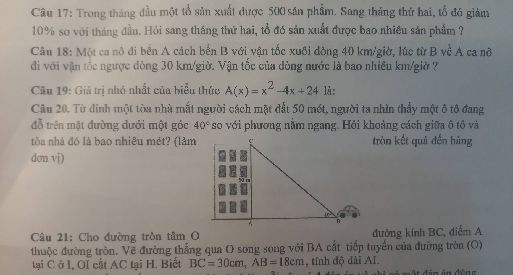 Trong tháng đầu một tổ sản xuất được 500 sản phẩm. Sang tháng thứ hai, tổ đó giảm
10% so với tháng đầu. Hỏi sang tháng thứ hai, tổ đó sản xuất được bao nhiêu sản phẩm ?
Câu 18: Một ca nô đi bến A cách bến B với vận tốc xuôi dòng 40 km/giờ, lúc từ B về A ca nô
đi với vận tốc ngược dòng 30 km/giờ. Vận tốc của dòng nước là bao nhiêu km/giờ ?
Câu 19: Giá trị nhỏ nhất của biểu thức A(x)=x^2-4x+24 là:
Câu 20. Từ đỉnh một tòa nhà mắt người cách mặt đất 50 mét, người ta nhìn thấy một ô tô đang
đỗ trên mặt đường dưới một góc 40° so với phương nằm ngang. Hỏi khoảng cách giữa ô tô và
tòa nhà đó là bao nhiêu mét? (làmtròn kết quả đến hàng
đơn vị)
Câu 21: Cho đường tròn tâm O
đường kính BC, điểm A
thuộc đường tròn. Vẽ đường thẳng qua O song song với BA cắt tiếp tuyến của đường tròn (O)
tại C ở I, OI cắt AC tại H. Biết BC=30cm,AB=18cm , tính độ dài AI.
ột đán án đúng