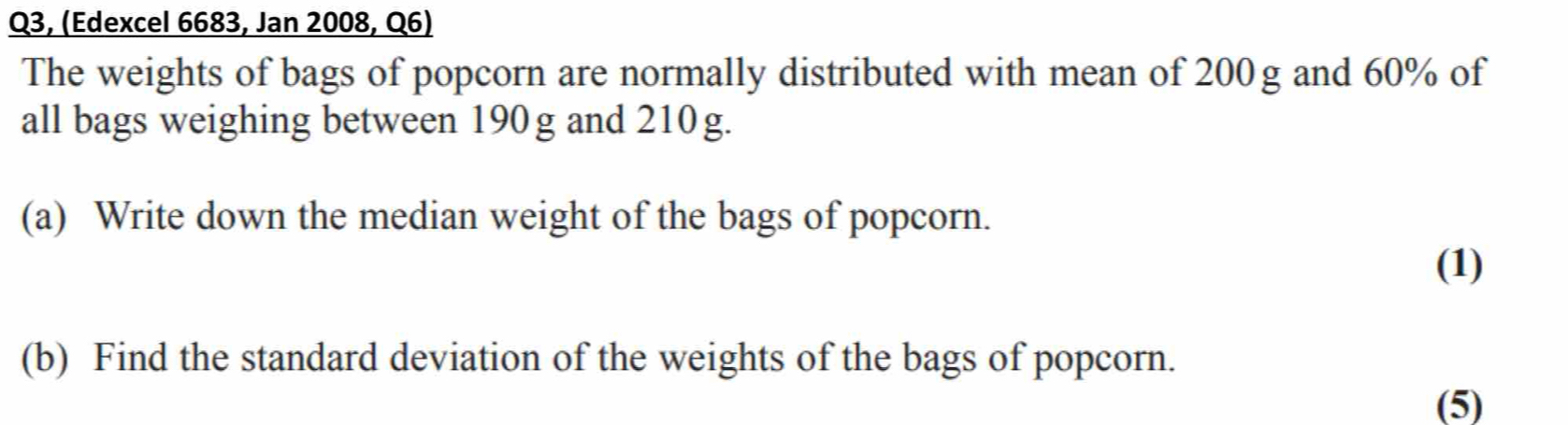 Q3, (Edexcel 6683, Jan 2008, Q6) 
The weights of bags of popcorn are normally distributed with mean of 200g and 60% of 
all bags weighing between 190 g and 210 g. 
(a) Write down the median weight of the bags of popcorn. 
(1) 
(b) Find the standard deviation of the weights of the bags of popcorn. 
(5)