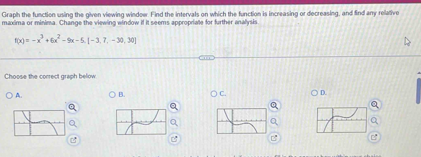 Graph the function using the given viewing window. Find the intervals on which the function is increasing or decreasing, and find any relative
maxima or minima. Change the viewing window if it seems appropriate for further analysis.
f(x)=-x^3+6x^2-9x-5,[-3,7,-30,30]
Choose the correct graph below.
A.
B.
C.
D.