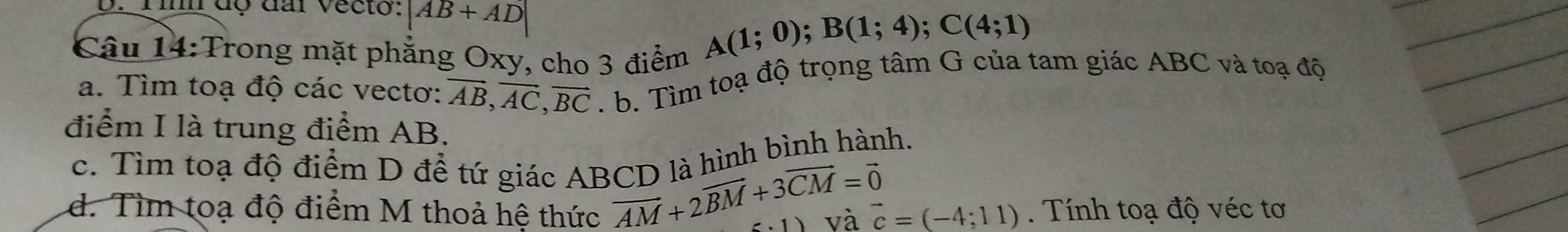 Tim độ đai vecto: |AB+AD|
Câu 14:Trong mặt phẳng Oxy, cho 3 điểm
A(1;0); B(1;4); C(4;1)
a. Tìm toạ độ các vectơ: vector AB, vector AC, vector BC. b. Tìm toạ độ trọng tâm G của tam giác ABC và toạ độ 
điểm I là trung điểm AB. 
c. Tìm toạ độ điểm D để tứ giác ABCD là hình bình hành.
vector AM+2vector BM+3vector CM=vector 0
d. Tìm toạ độ điểm M thoả hệ thức vector c=(-4;11). Tính toạ độ véc tơ 
1) và