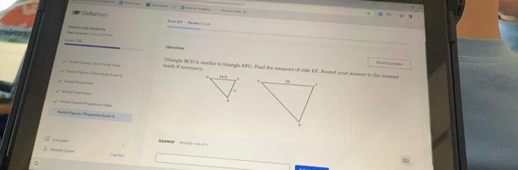 DeltaMach Beare 67 Pecalty 0.5 o 
Due Mnter 1 3 ại 1 1 1 8 Phe Diialion and timilarity 
Gram 708 
Queation 
Shoe Dumpln 
Saler Fprsn / Dert Srale Viten tenth if necessary. 
Triangle BCD is similar to triangle EFG. Find the measure of side EF. Round your answer to the nearest 
Spln Ggaren / Ghrect Scade Lasos 1I 

Gras Propercian 
Séredo Piresat==== 
Savlar Fsures/Propoctions Viden 
Sinilar Figures / Proportion (Level 1) 
Calcuitaton 
Aunwer - Asept s ost of a 
Bothamy-Carter line Our