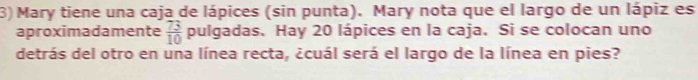 Mary tiene una caja de lápices (sin punta). Mary nota que el largo de un lápiz es 
aproximadamente  73/10  pulgadas. Hay 20 lápices en la caja. Si se colocan uno 
detrás del otro en una línea recta, ¿cuál será el largo de la línea en pies?