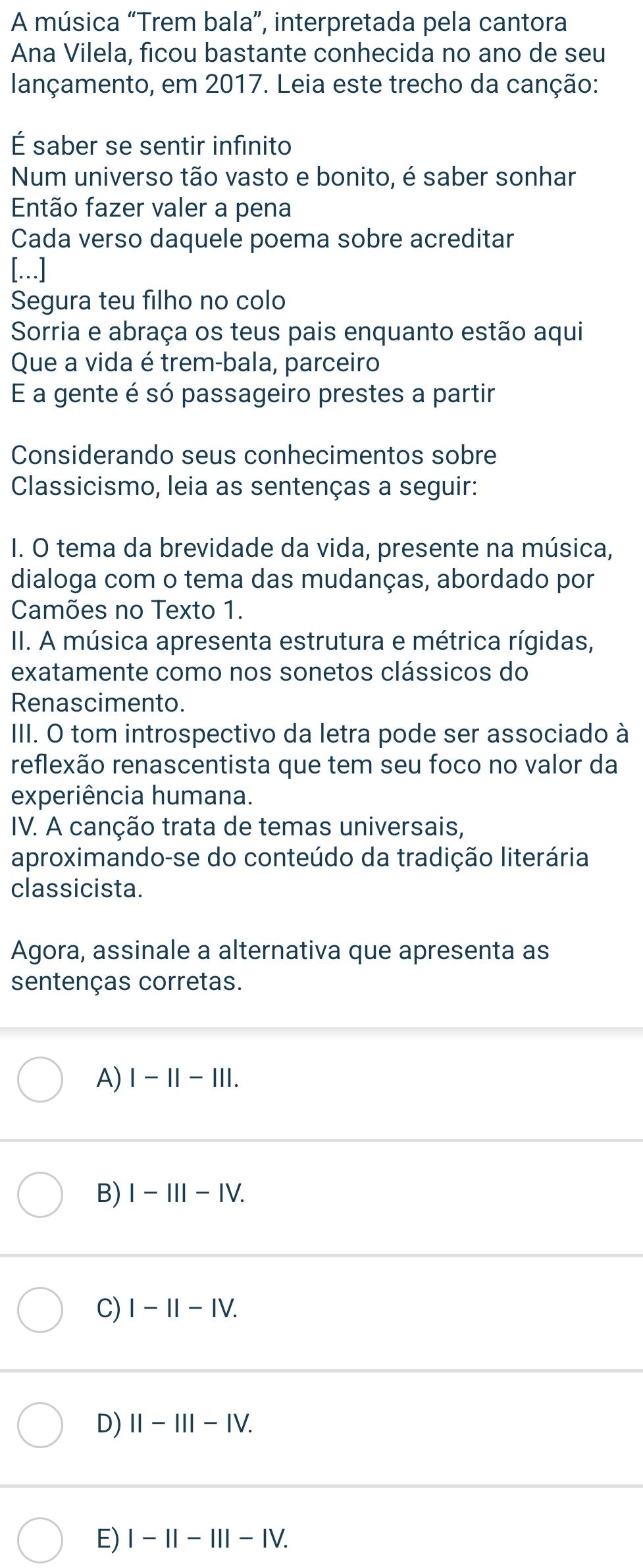 A música “Trem bala”, interpretada pela cantora
Ana Vilela, ficou bastante conhecida no ano de seu
lançamento, em 2017. Leia este trecho da canção:
É saber se sentir infinito
Num universo tão vasto e bonito, é saber sonhar
Então fazer valer a pena
Cada verso daquele poema sobre acreditar
[...]
Segura teu filho no colo
Sorria e abraça os teus pais enquanto estão aqui
Que a vida é trem-bala, parceiro
E a gente é só passageiro prestes a partir
Considerando seus conhecimentos sobre
Classicismo, leia as sentenças a seguir:
I. O tema da brevidade da vida, presente na música,
dialoga com o tema das mudanças, abordado por
Camões no Texto 1.
II. A música apresenta estrutura e métrica rígidas,
exatamente como nos sonetos clássicos do
Renascimento.
III. O tom introspectivo da letra pode ser associado à
reflexão renascentista que tem seu foco no valor da
experiência humana.
IV. A canção trata de temas universais,
aproximando-se do conteúdo da tradição literária
classicista.
Agora, assinale a alternativa que apresenta as
sentenças corretas.
A) |-||-|||.
B) I-III-IV.
C) I-II-IV.
D) II-III-IV.
E) I-II-III-IV.