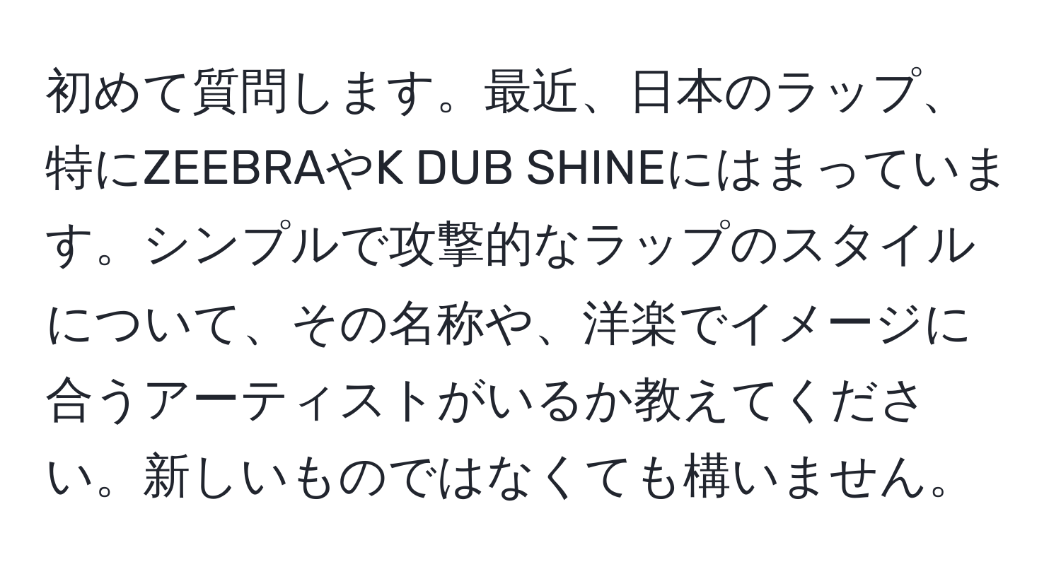 初めて質問します。最近、日本のラップ、特にZEEBRAやK DUB SHINEにはまっています。シンプルで攻撃的なラップのスタイルについて、その名称や、洋楽でイメージに合うアーティストがいるか教えてください。新しいものではなくても構いません。