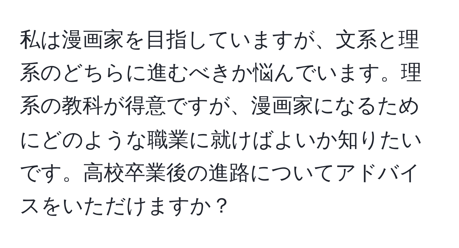 私は漫画家を目指していますが、文系と理系のどちらに進むべきか悩んでいます。理系の教科が得意ですが、漫画家になるためにどのような職業に就けばよいか知りたいです。高校卒業後の進路についてアドバイスをいただけますか？