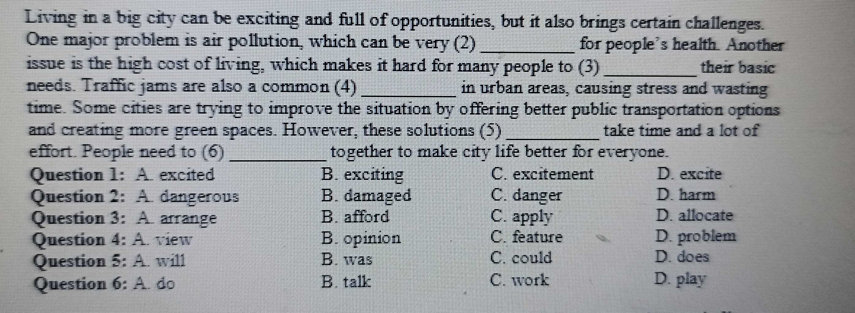 Living in a big city can be exciting and full of opportunities, but it also brings certain challenges.
One major problem is air pollution, which can be very (2) _for people's health. Another
issue is the high cost of living, which makes it hard for many people to (3) _their basic
needs. Traffic jams are also a common (4)_ in urban areas, causing stress and wasting
time. Some cities are trying to improve the situation by offering better public transportation options
and creating more green spaces. However, these solutions (5) _take time and a lot of
effort. People need to (6) _together to make city life better for everyone.
Question 1: A. excited B. exciting C. excitement D. excite
Question 2: A. dangerous B. damaged C. danger D. harm
Question 3: A. arrange B. afford C. apply D. allocate
Question 4: A. view B. opinion C. feature D. problem
Question 5: A. will B. was C. could D. does
Question 6: A. do B. talk C. work D. play