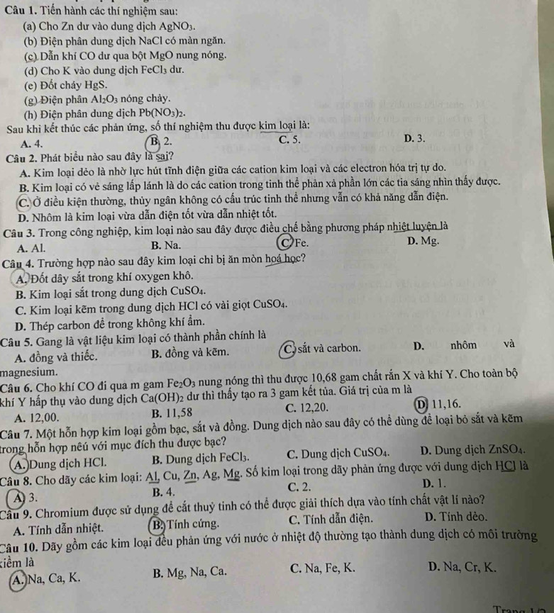 Tiến hành các thí nghiệm sau:
(a) Cho Zn dư vào dung dịch AgNO_3.
(b) Điện phân dung dịch NaCl có màn ngăn.
(c) Dẫn khí CO dư qua bột MgO nung nóng.
(d) Cho K vào dung dịch FeCl_3 du.
(e) Đốt cháy HgS.
(g) Điện phân Al_2O_3 nóng chảy.
(h) Điện phân dung dịch Pb(NO_3)_2.
Sau khi kết thúc các phản ứng, số thí nghiệm thu được kim loại là:
A. 4. B. 2. C. 5. D. 3.
Câu 2. Phát biểu nào sau đây là sai?
A. Kim loại dẻo là nhờ lực hút tĩnh điện giữa các cation kim loại và các electron hóa trị tự do.
B. Kim loại có vẻ sáng lấp lánh là do các cation trong tinh thể phản xả phần lớn các tia sáng nhìn thấy được.
C. Ở điều kiện thường, thủy ngân không có cấu trúc tinh thể nhưng vẫn có khả năng dẫn điện.
D. Nhôm là kim loại vừa dẫn điện tốt vừa dẫn nhiệt tốt.
Câu 3. Trong công nghiệp, kim loại nào sau đây được điều chế bằng phương pháp nhiệt luyện là
A. Al. B. Na. C Fe. D. Mg.
Câu 4. Trường hợp nào sau đây kim loại chỉ bị ăn mòn hoá học?
A Đốt dây sắt trong khí oxygen khô.
B. Kim loại sắt trong dung dịch Cư 1S O_4.
C. Kim loại kẽm trong dung dịch HCl có vài giọt ở CuSO_4
D. Thép carbon đề trong không khí ẩm.
Câu 5. Gang là vật liệu kim loại có thành phần chính là
A. đồng và thiếc. B. đồng và kẽm. Co sắt và carbon. D.   nhôm và
magnesium.
Câu 6. Cho khí CO đi qua m gam Fe_2O_3 nung nóng thì thu được 10,68 gam chất rắn X và khí Y. Cho toàn bộ
khí Y hấp thụ vào dung dịch  ở Ca(OH) 2 dư thì thấy tạo ra 3 gam kết tủa. Giá trị của m là
A. 12,00. B. 11,58 C. 12,20. D. 11,16.
Câu 7. Một hỗn hợp kim loại gồm bạc, sắt và đồng. Dung dịch nào sau đây có thể dùng đề loại bỏ sắt và kẽm
trong hỗn hợp nêú với mục đích thu được bạc?
A. Dung dịch HCl. B. Dung dịch FeCl₃. C. Dung dịch CuSO₄. D. Dung dịch ZnS O_4
Câu 8. Cho dãy các kim loại: Al, Cu, Zn, Ag, Mg. Số kim loại trong dãy phản ứng được với dung dịch HCl là
C. 2. D. 1.
A3. B. 4.
Cầu 9. Chromium được sử dụng đề cắt thuỷ tinh có thể được giải thích dựa vào tính chất vật lí nào?
A. Tính dẫn nhiệt. B. Tính cứng. C. Tính dẫn điện. D. Tính dẻo.
Câu 10. Dãy gồm các kim loại đều phản ứng với nước ở nhiệt độ thường tạo thành dung dịch có môi trường
kiểm là D. Na, Cr, K.
A. Na, Ca, K. B. Mg, Na, Ca. C. Na, Fe, K.
Trang