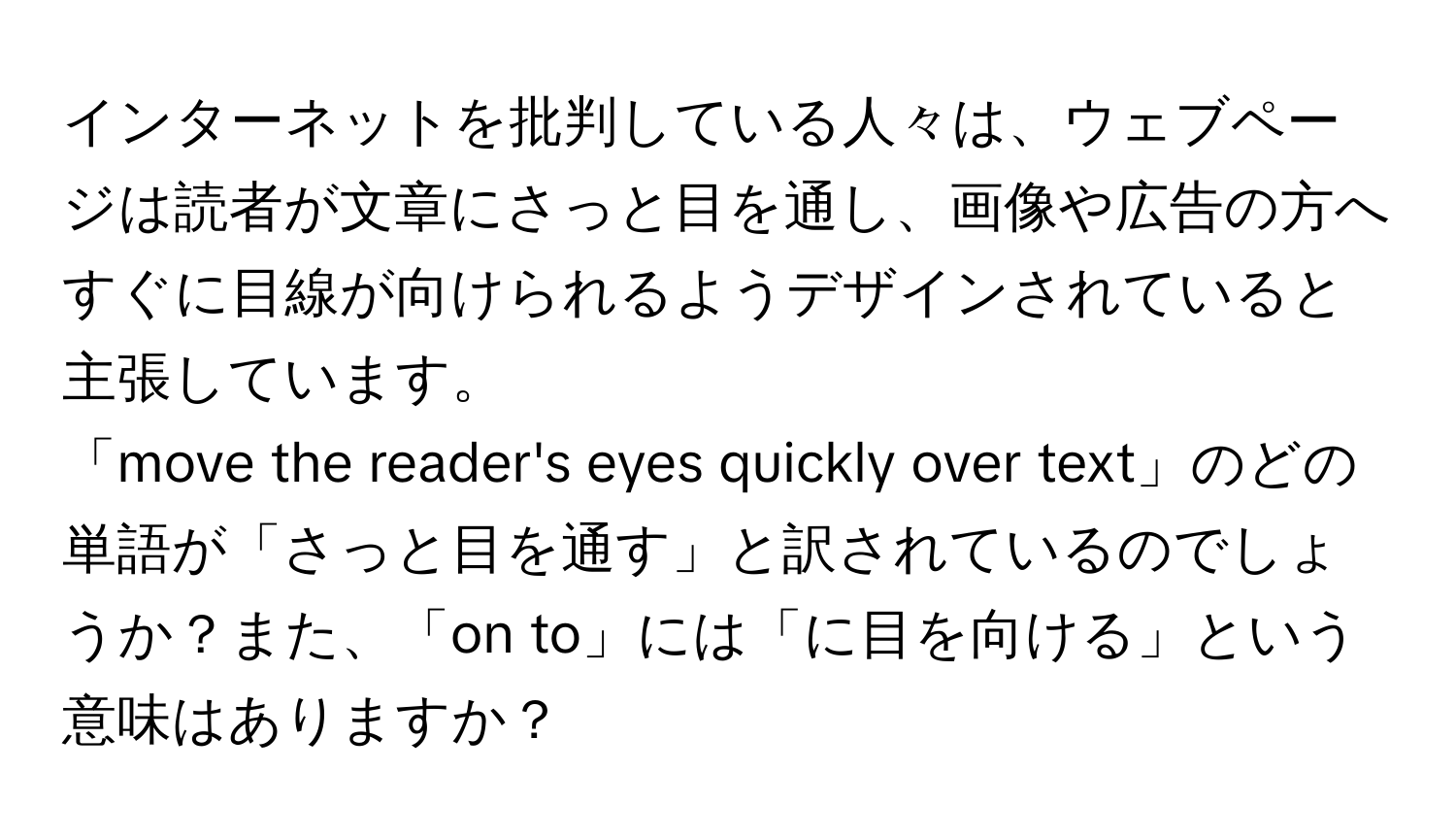 インターネットを批判している人々は、ウェブページは読者が文章にさっと目を通し、画像や広告の方へすぐに目線が向けられるようデザインされていると主張しています。  
「move the reader's eyes quickly over text」のどの単語が「さっと目を通す」と訳されているのでしょうか？また、「on to」には「に目を向ける」という意味はありますか？