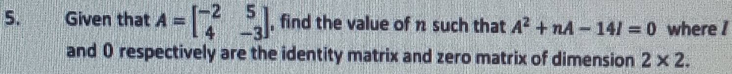 Given that A=beginbmatrix -2&5 4&-3endbmatrix , find the value of π such that A^2+nA-14I=0 where ! 
and 0 respectively are the identity matrix and zero matrix of dimension 2* 2.