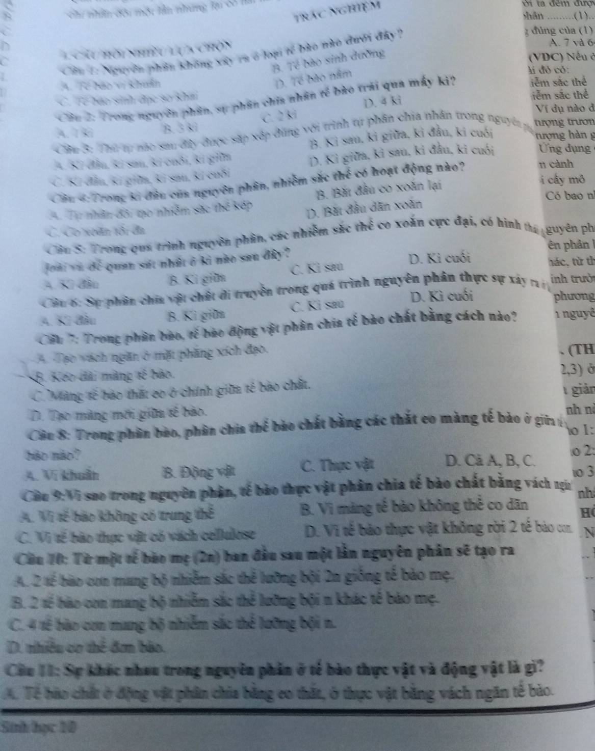 Chu nhân đôi một tần nhưng li có m
trác nghiệm
Ở ta đêm đượ
shān .........(1)..
C g đúng của (1)
Chu hời nhiề lụ 5 chộn
A. 7 và 6
Cần 1: Nguyên phần không xây ra ở loại tế bào nào đưới đây ?
B. Tế bào sinh đường
(VDC) Nếu ở
D. Tế bào nằm
li đỏ có:. Tể bảo vị khẩn iễm sắc thể
C Tế báo sinh đục so khá
Câiu 2: Trong nguyên phần, sự phân chia nhân tế bào trải qua máy ki?
D. 4 ki
iễm sắc thể
C. 2 k
Ví dụ nào đ
Câu 3: Thứ tự nào sau đây được sắp xếp đúng với trình tự phân chia nhân trong nguyê y tượng trươn
A. 1 3 B. 33 tượng hàn g
B. Kỉ sau, kỉ giữa, ki đầu, ki cuối
4. Küofla, Rr sm, kr cuốn, ki gilm
D. Kỉ giữa, kỉ sau, ki đầu, ki cuối ng d ụng 
n cành
C. K.dla, ki guita, ki san, k. cuδi i cấy mô
Cầu 4: Trong ki đầu của nguyên phần, nhiễm sắc thể có hoạt động nào?
B. Bắt đầu co xoăn lại
Có bao nì
A. Tp nhân đôi tạo nhễm sắc thể kếp
D. Bắt đầu dân xoàn
C. Co xoãn tôi đa
Câu S: Trong qua trình nguyên phần, các nhiễm sắc thể co xoắn cực đại, có hình tha guyên phi
n phân !
johi ou do quan sat nhat i ki neo sau diy ?
D. Kì cuối
A. Kữ đâo B. Kì gilm C. Kì saú tác, từ th
Cầu 6: Sự phần chía vật chất di truyền trong quá trình nguyên phân thực sự xây r nh trưởi
D. Kì cuối phương
4. Kữ đầu B. Kì giữa C. Ki saú
Cấu 7: Trong phần bảo, tế bảo động vật phân chia tế bào chất bằng cách nào? 1 nguyê
A. Tạo vách ngăn ở mặt phăng xích đạo. (TH
Kếo dài màng tế bảo
2,3) ở
C. Màng tế bảo thất có ở chính giữa tế bào chất.
1 giản
D. Tạo màng mới giữa sế bảo.
nh nà
Cân 8: Trong phân bảo, phân chia thể bào chất bằng các thất eo màng tế bảo ở giữa 6 o I:
bảo mão? D. Cả A, B, C.
.o 2:
A. Vi khuẩn B. Động vật C. Thực vật
1o 3
Câu 9:Vi suo trong nguyên phần, tế bào thực vật phân chia tế bào chất bằng vách ngia nh
A. Vị tế bảo không có trung thể B. Vì màng tế bào không thể co dãn Hi
C. Vi tế bảo thực vật có vách cellulose D. Vi tế bảo thực vật không rời 2 tế bào con . N
Cầu 10: Từ một tế bào mẹ (2n) ban đầu sau một lần nguyên phân sẽ tạo ra
A. 2 tế bào con mang bộ nhiễm sác thể lưỡng bội 2n giống tế bào mẹ.
B. 2 tế bào con mang bộ nhiễm sắc thể lưỡng bội n khác tế bào mẹ.
C. 4 tế bào con mang bộ nhiễm sắc thể lưỡng bội n.
D. nhiều cơ thể đơn báo.
Câu II: Sự khác nhưu trong nguyên phản ở tế bào thực vật và động vật là gi?
A. Tế hào chất ở động vật phân chia bằng co thắt, ở thực vật bằng vách ngăn tế bảo.
Sinh học 10