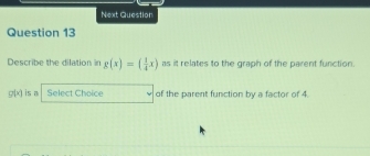 Next Question 
Question 13 
Describe the dilation in g(x)=( 1/4 x) as it relates to the graph of the parent function.
g(x) is a Select Choice of the parent function by a factor of 4.