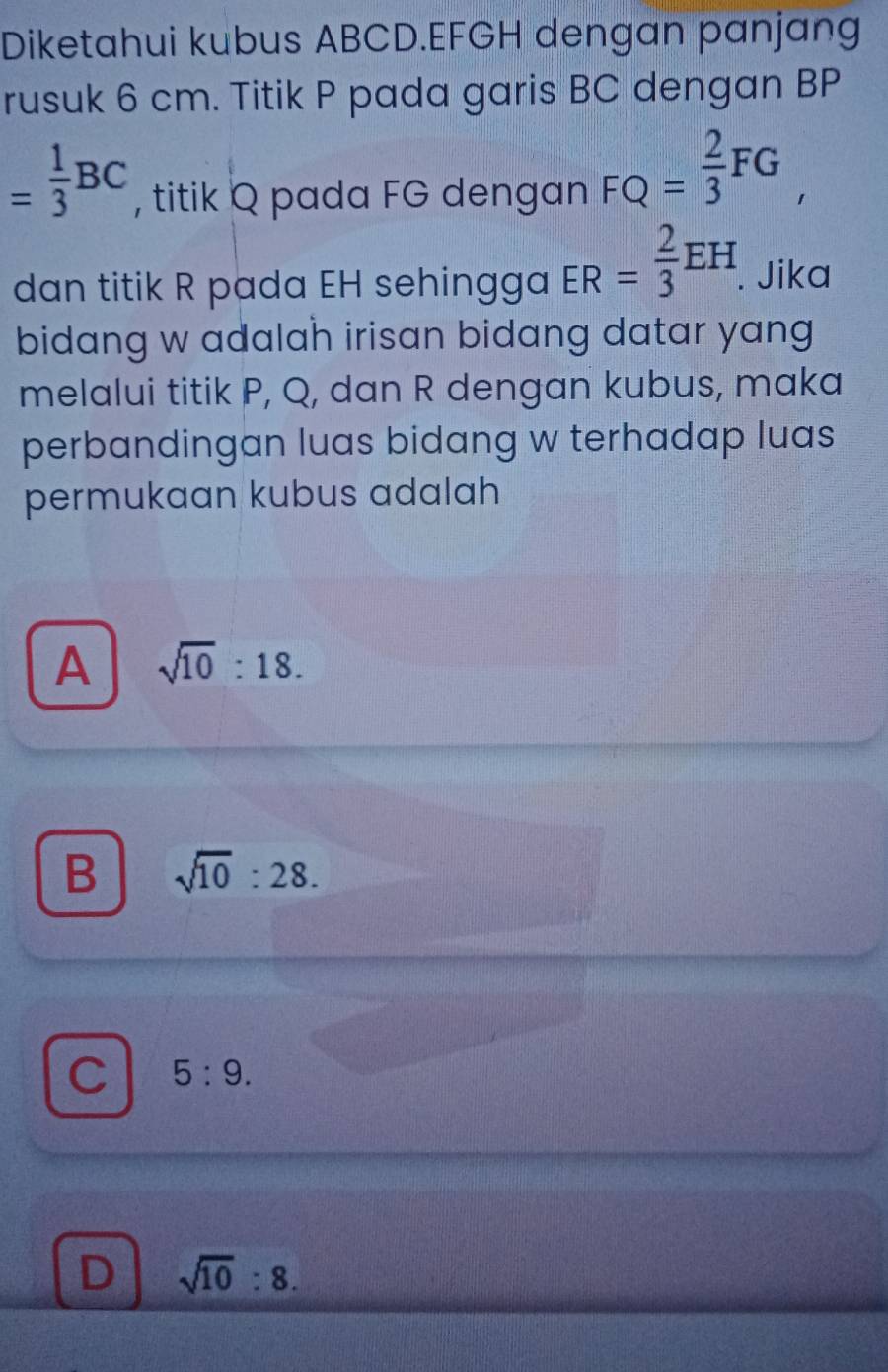 Diketahui kubus ABCD. EFGH dengan panjang
rusuk 6 cm. Titik P pada garis BC dengan BP
= 1/3 BC , titik Q pada FG dengan FQ= 2/3 FG, 
dan titik R pada EH sehingga ER= 2/3 EH. . Jika
bidang w adalah irisan bidang datar yang
melalui titik P, Q, dan R dengan kubus, maka
perbandingan luas bidang w terhadap luas
permukaan kubus adalah
A sqrt(10):18.
B sqrt(10):28.
C 5:9.
D sqrt(10):8.