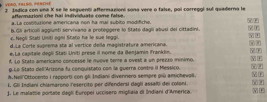 vero, falso, perché 
2 Indica con una X se le seguenti affermazioni sono vere o false, poi correggi sul quaderno le 
affermazioni che hai individuato come false. 
a.La costituzione americana non ha mai subito modifiche. 
v F 
b.Gli articoli aggiunti servivano a proteggere lo Stato dagli abusi dei cittadini. V F 
c. Negli Stati Uniti ogni Stato ha le sue leggi. V F V F 
d.La Corte suprema sta al vertice della magistratura americana. 
e.La capitale degli Stati Uniti prese il nome da Benjamin Franklin. 
V F 
f. Lo Stato americano concesse le nuove terre a ovest a un prezzo minimo. 
V F 
g.Lo Stato dell’Arizona fu conquistato con la guerra contro il Messico. V F 
h.Nell’Ottocento i rapporti con gli Indiani divennero sempre più amichevoli. V F 
i. Gli Indiani chiamarono l’esercito per difendersi dagli assalti dei coloni. V F 
j. Le malattie portate dagli Europei uccisero migliaia di Indiani d'America. 
v F