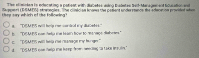 The clinician is educating a patient with diabetes using Diabetes Self-Management Education and
Support (DSMES) strategies. The clinician knows the patient understands the education provided when
they say which of the following?
a. "DSMES will help me control my diabetes."
b. "DSMES can help me learn how to manage diabetes."
c. “DSMES will help me manage my hunger.”
d "DSMES can help me keep from needing to take insulin.”