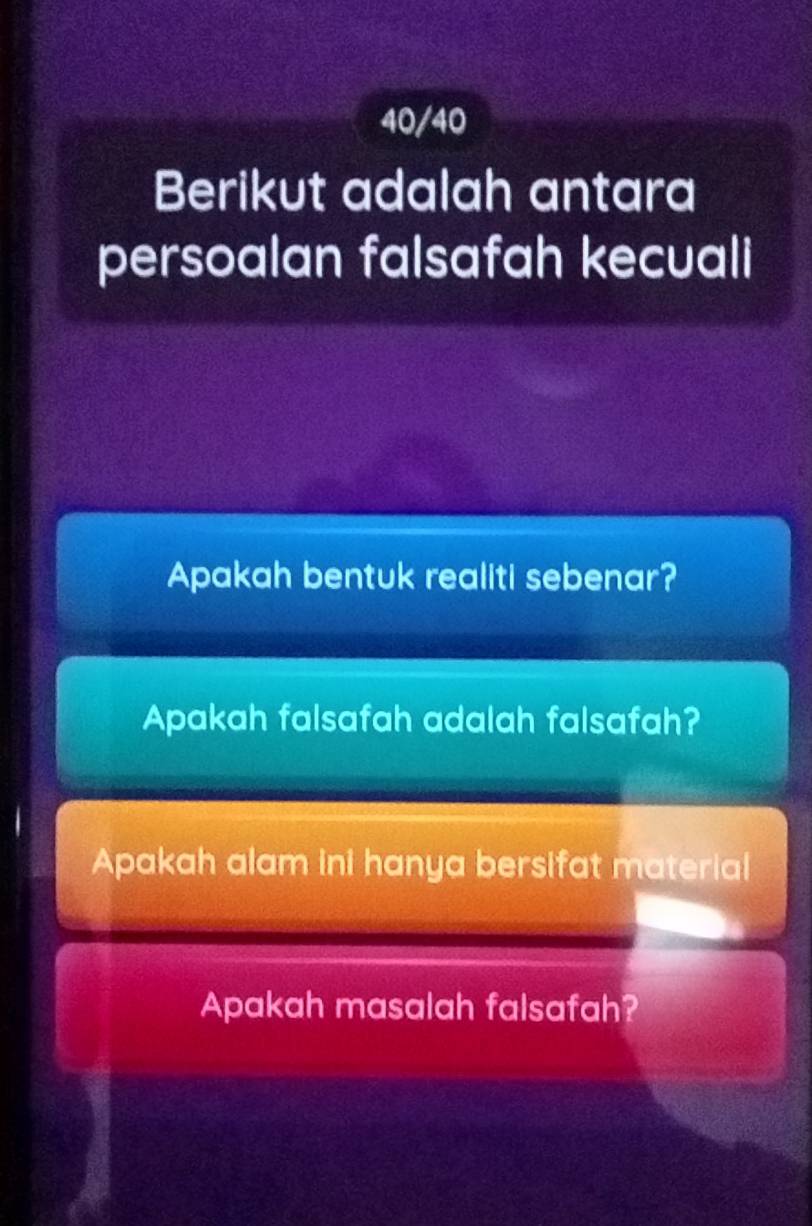 40/40 
Berikut adalah antara 
persoalan falsafah kecuali 
Apakah bentuk realiti sebenar? 
Apakah falsafah adalah falsafah? 
Apakah alam ini hanya bersifat material 
Apakah masalah falsafah?