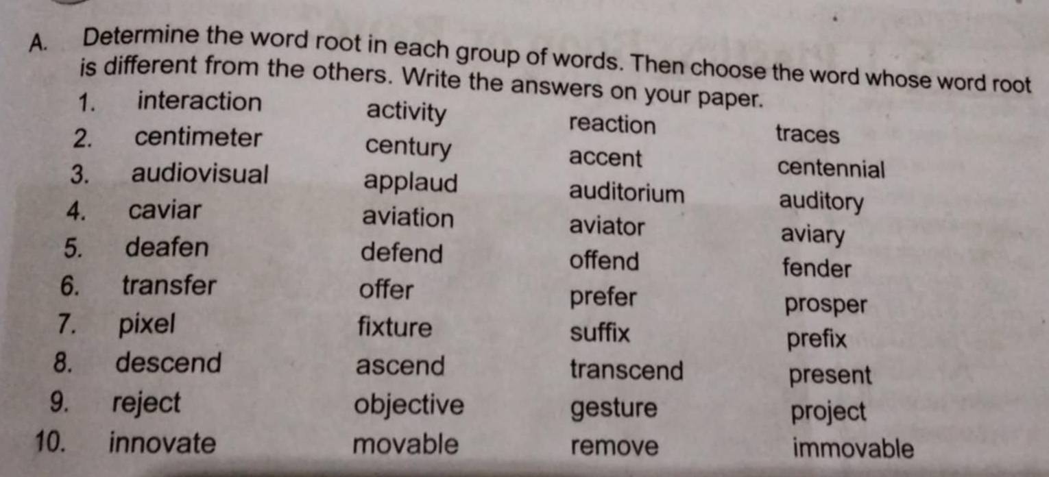 Determine the word root in each group of words. Then choose the word whose word root
is different from the others. Write the answers on your paper.
activity
1. interaction reaction traces
2. centimeter century accent
centennial
3. audiovisual applaud auditorium auditory
4. caviar aviation aviator aviary
5. deafen defend offend fender
6. transfer offer
prefer
prosper
7. pixel fixture suffix
prefix
8. descend ascend transcend
present
9. reject objective gesture
project
10. innovate movable remove immovable