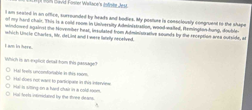 Excerpt frm David Foster Wallace's Infinite Jest.
l am seated in an office, surrounded by heads and bodies. My posture is consciously congruent to the shape
of my hard chair. This is a cold room in University Administration, wood-walled, Remington-hung, double-
windowed against the November heat, insulated from Administrative sounds by the reception area outside, at
which Uncle Charles, Mr. deLint and I were lately received.
I am in here.
Which is an explicit detail from this passage?
Hal feels uncomfortable in this room.
Hal does not want to participate in this interview.
Hal is sitting on a hard chair in a cold room.
Hal feels intimidated by the three deans.