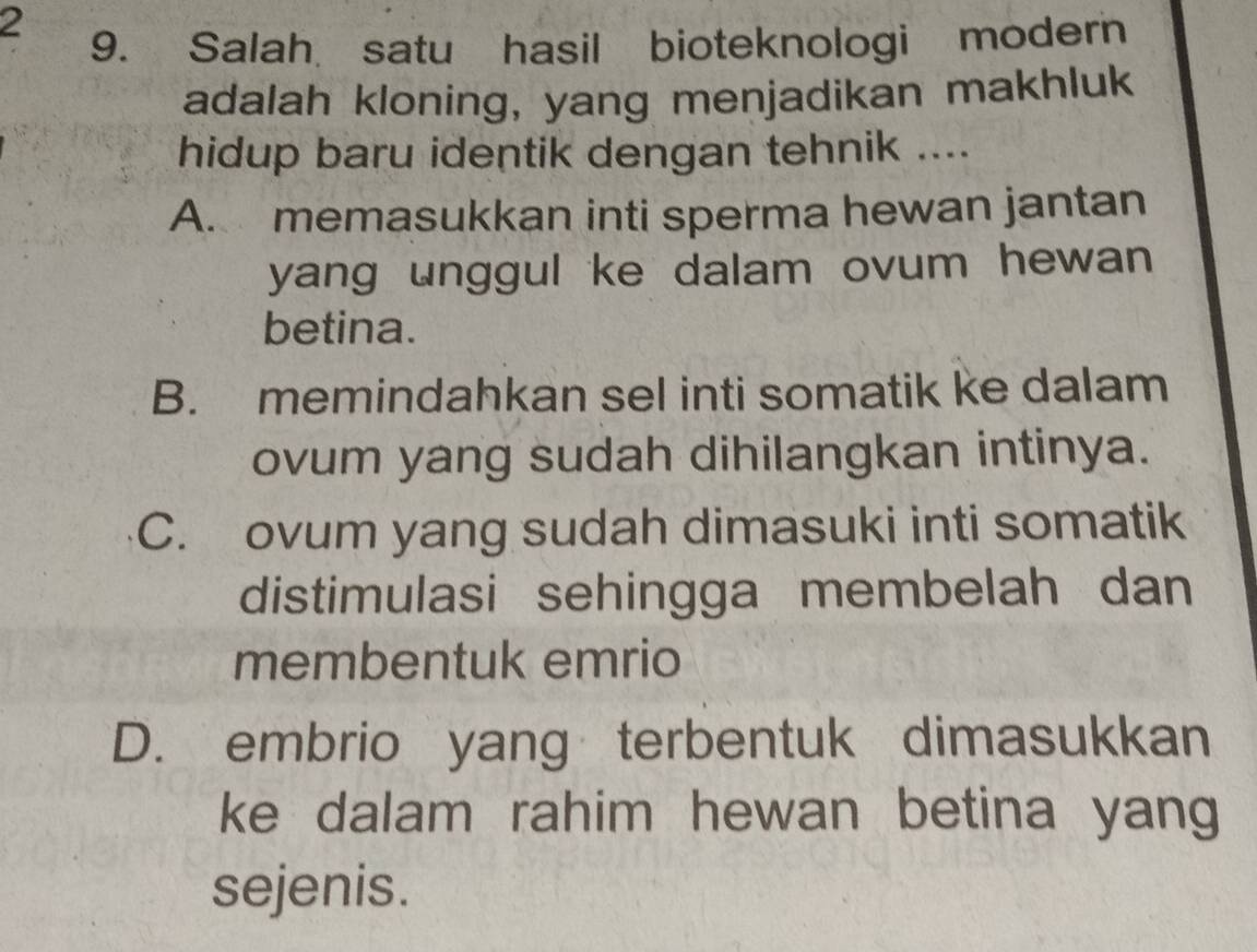 2
9. Salah satu hasil bioteknologi modern
adalah kloning, yang menjadikan makhluk
hidup baru identik dengan tehnik ....
A. memasukkan inti sperma hewan jantan
yang unggul ke dalam ovum hewan 
betina.
B. memindahkan sel inti somatik ke dalam
ovum yang sudah dihilangkan intinya.
C. ovum yang sudah dimasuki inti somatik
distimulasi sehingga membelah dan
membentuk emrio
D. embrio yang terbentuk dimasukkan
ke dalam rahim hewan betina yang
sejenis.