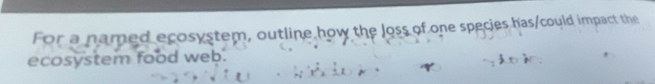 For a named ecosystem, outline how the loss of one species has/could impact the 
ecosystem food web.